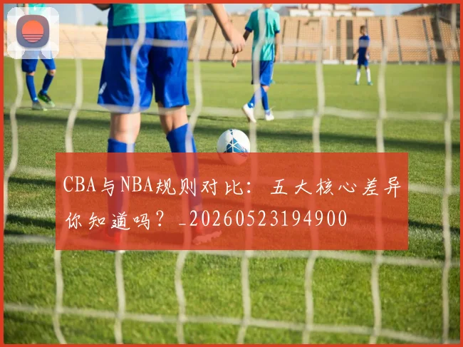 CBA与NBA规则对比：五大核心差异你知道吗？_20260523194900