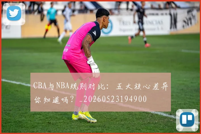 CBA与NBA规则对比：五大核心差异你知道吗？_20260523194900