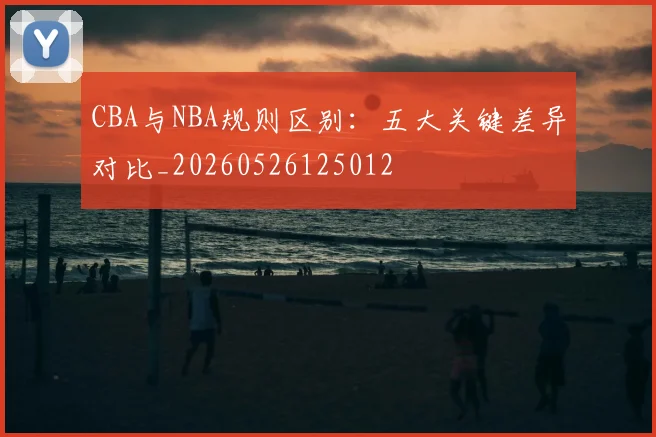 CBA与NBA规则区别：五大关键差异对比_20260526125012