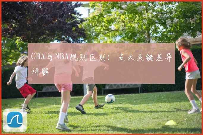CBA与NBA规则区别：五大关键差异详解